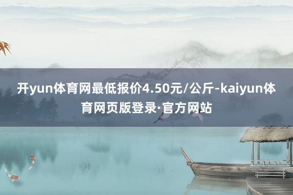 开yun体育网最低报价4.50元/公斤-kaiyun体育网页版登录·官方网站