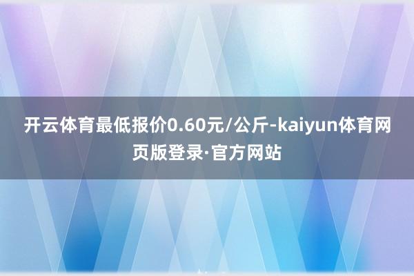 开云体育最低报价0.60元/公斤-kaiyun体育网页版登录·官方网站