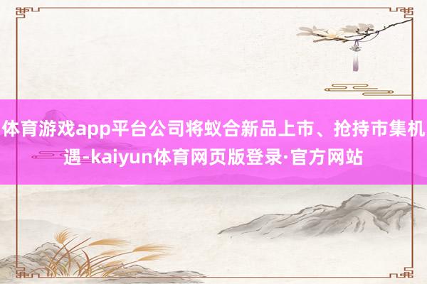 体育游戏app平台公司将蚁合新品上市、抢持市集机遇-kaiyun体育网页版登录·官方网站