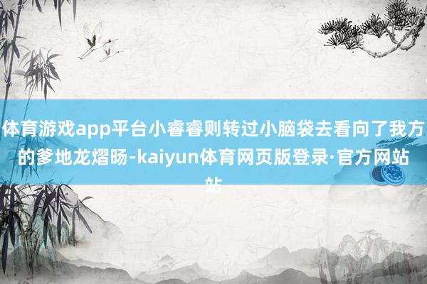 体育游戏app平台小睿睿则转过小脑袋去看向了我方的爹地龙熠旸-kaiyun体育网页版登录·官方网站