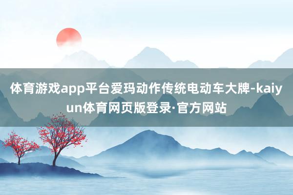 体育游戏app平台爱玛动作传统电动车大牌-kaiyun体育网页版登录·官方网站