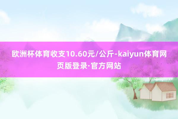 欧洲杯体育收支10.60元/公斤-kaiyun体育网页版登录·官方网站