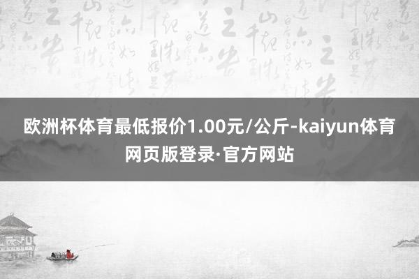 欧洲杯体育最低报价1.00元/公斤-kaiyun体育网页版登录·官方网站