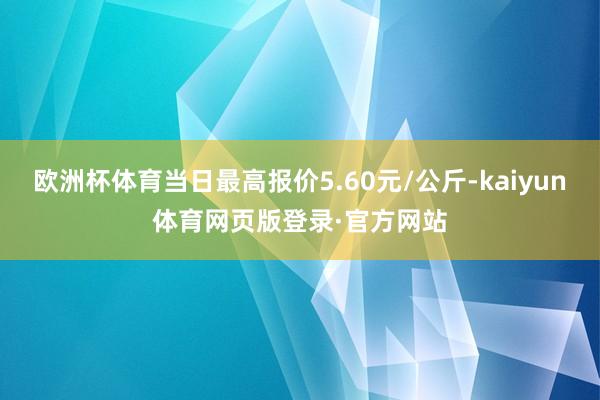 欧洲杯体育当日最高报价5.60元/公斤-kaiyun体育网页版登录·官方网站