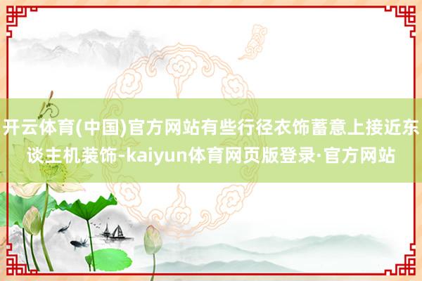 开云体育(中国)官方网站有些行径衣饰蓄意上接近东谈主机装饰-kaiyun体育网页版登录·官方网站