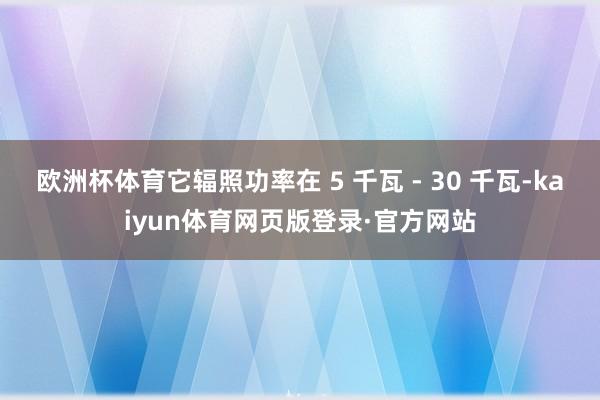 欧洲杯体育它辐照功率在 5 千瓦 - 30 千瓦-kaiyun体育网页版登录·官方网站