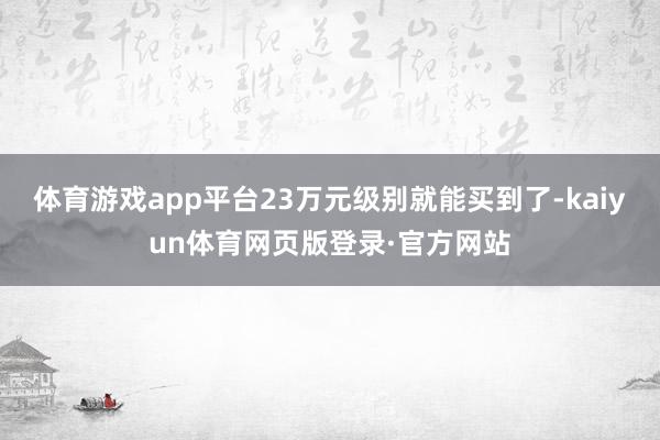 体育游戏app平台23万元级别就能买到了-kaiyun体育网页版登录·官方网站