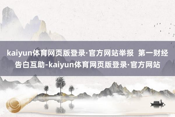 kaiyun体育网页版登录·官方网站举报  第一财经告白互助-kaiyun体育网页版登录·官方网站