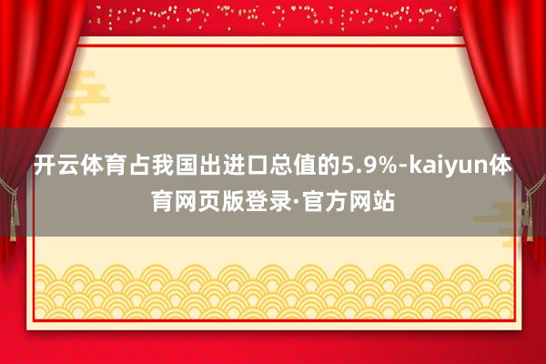 开云体育占我国出进口总值的5.9%-kaiyun体育网页版登录·官方网站