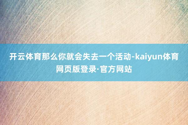 开云体育那么你就会失去一个活动-kaiyun体育网页版登录·官方网站