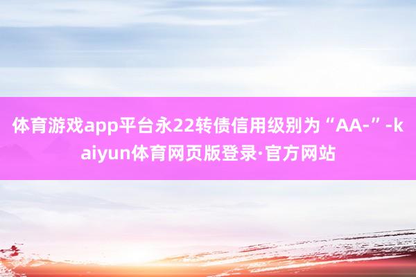 体育游戏app平台永22转债信用级别为“AA-”-kaiyun体育网页版登录·官方网站