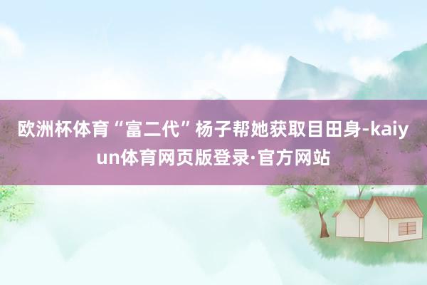 欧洲杯体育“富二代”杨子帮她获取目田身-kaiyun体育网页版登录·官方网站