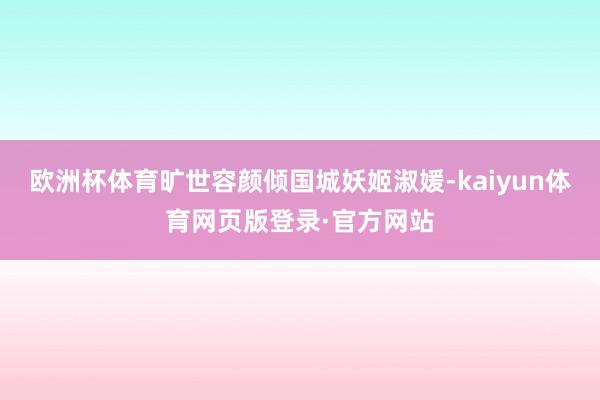 欧洲杯体育旷世容颜倾国城妖姬淑媛-kaiyun体育网页版登录·官方网站