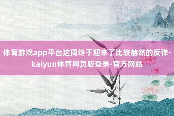 体育游戏app平台这周终于迎来了比较赫然的反弹-kaiyun体育网页版登录·官方网站