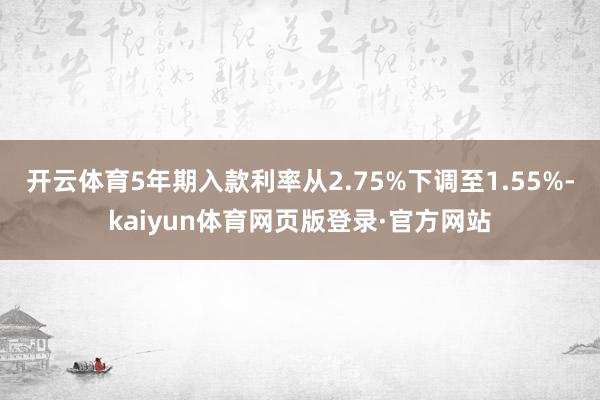 开云体育5年期入款利率从2.75%下调至1.55%-kaiyun体育网页版登录·官方网站