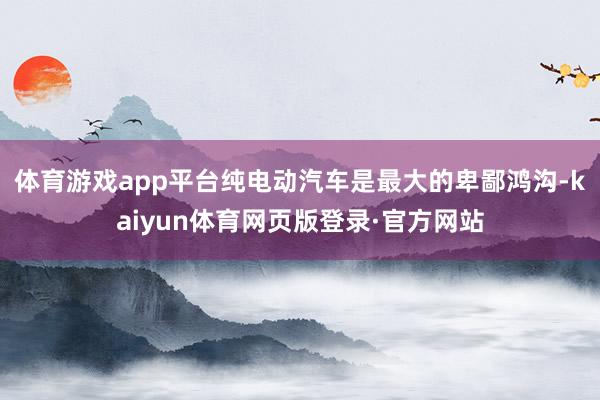 体育游戏app平台纯电动汽车是最大的卑鄙鸿沟-kaiyun体育网页版登录·官方网站