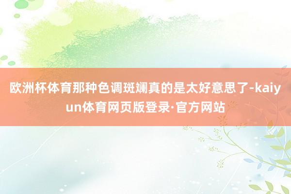 欧洲杯体育那种色调斑斓真的是太好意思了-kaiyun体育网页版登录·官方网站