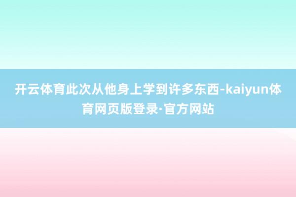 开云体育此次从他身上学到许多东西-kaiyun体育网页版登录·官方网站