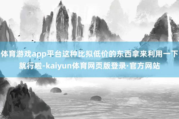 体育游戏app平台这种比拟低价的东西拿来利用一下就行啦-kaiyun体育网页版登录·官方网站