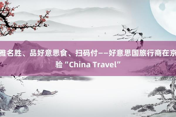 不雅名胜、品好意思食、扫码付——好意思国旅行商在京体验“China Travel”