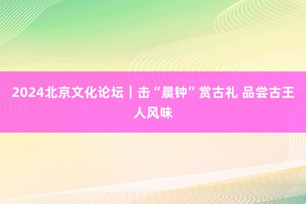 2024北京文化论坛｜击“晨钟”赏古礼 品尝古王人风味